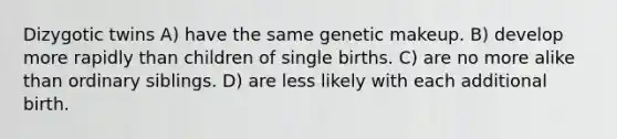 Dizygotic twins A) have the same genetic makeup. B) develop more rapidly than children of single births. C) are no more alike than ordinary siblings. D) are less likely with each additional birth.