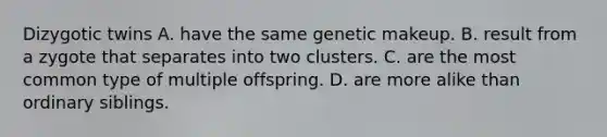 Dizygotic twins A. have the same genetic makeup. B. result from a zygote that separates into two clusters. C. are the most common type of multiple offspring. D. are more alike than ordinary siblings.