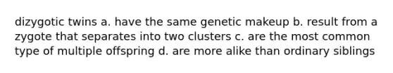 dizygotic twins a. have the same genetic makeup b. result from a zygote that separates into two clusters c. are the most common type of multiple offspring d. are more alike than ordinary siblings