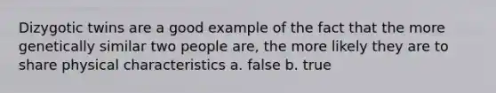 Dizygotic twins are a good example of the fact that the more genetically similar two people are, the more likely they are to share physical characteristics a. false b. true