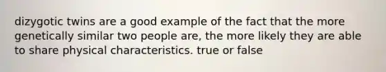 dizygotic twins are a good example of the fact that the more genetically similar two people are, the more likely they are able to share physical characteristics. true or false