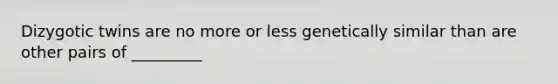 ​Dizygotic twins are no more or less genetically similar than are other pairs of _________