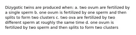 Dizygotic twins are produced when: a. two ovum are fertilized by a single sperm b. one ovum is fertilized by one sperm and then splits to form two clusters c. two ova are fertilized by two different sperm at roughly the same time d. one ovum is fertilized by two sperm and then splits to form two clusters