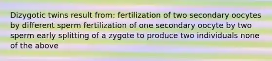 Dizygotic twins result from: fertilization of two secondary oocytes by different sperm fertilization of one secondary oocyte by two sperm early splitting of a zygote to produce two individuals none of the above