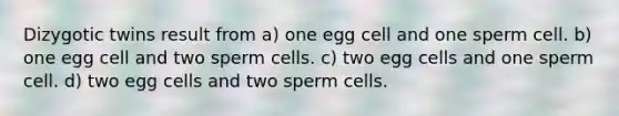 Dizygotic twins result from a) one egg cell and one sperm cell. b) one egg cell and two sperm cells. c) two egg cells and one sperm cell. d) two egg cells and two sperm cells.