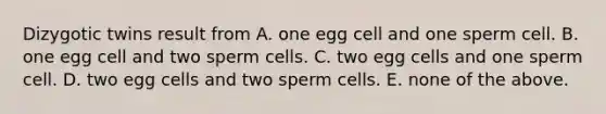 Dizygotic twins result from A. one egg cell and one sperm cell. B. one egg cell and two sperm cells. C. two egg cells and one sperm cell. D. two egg cells and two sperm cells. E. none of the above.