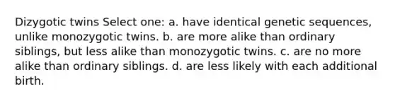 Dizygotic twins Select one: a. have identical genetic sequences, unlike monozygotic twins. b. are more alike than ordinary siblings, but less alike than monozygotic twins. c. are no more alike than ordinary siblings. d. are less likely with each additional birth.