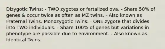 Dizygotic Twins: - TWO zygotes or fertalized ova. - Share 50% of genes & occur twice as often as MZ twins. - Also known as Fraternal Twins. Monozygotic Twins: - ONE zygote that divides into TWO individuals. - Share 100% of genes but variations in phenotype are possible due to environment. - Also known as Identical Twins.