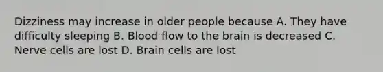 Dizziness may increase in older people because A. They have difficulty sleeping B. Blood flow to the brain is decreased C. Nerve cells are lost D. Brain cells are lost