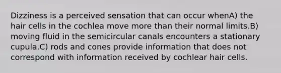 Dizziness is a perceived sensation that can occur whenA) the hair cells in the cochlea move more than their normal limits.B) moving fluid in the semicircular canals encounters a stationary cupula.C) rods and cones provide information that does not correspond with information received by cochlear hair cells.