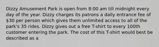 Dizzy Amusement Park is open from 8:00 am till midnight every day of the year. Dizzy charges its patrons a daily entrance fee of 30 per person which gives them unlimited access to all of the park's 35 rides. Dizzy gives out a free T-shirt to every 100th customer entering the park. The cost of this T-shirt would best be described as a