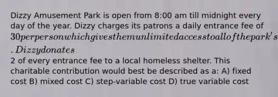 Dizzy Amusement Park is open from 8:00 am till midnight every day of the year. Dizzy charges its patrons a daily entrance fee of 30 per person which gives them unlimited access to all of the park's 35 rides. Dizzy donates2 of every entrance fee to a local homeless shelter. This charitable contribution would best be described as a: A) fixed cost B) mixed cost C) step-variable cost D) true variable cost