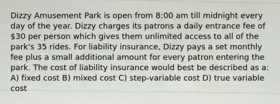 Dizzy Amusement Park is open from 8:00 am till midnight every day of the year. Dizzy charges its patrons a daily entrance fee of 30 per person which gives them unlimited access to all of the park's 35 rides. For liability insurance, Dizzy pays a set monthly fee plus a small additional amount for every patron entering the park. The cost of liability insurance would best be described as a: A) fixed cost B) mixed cost C) step-variable cost D) true variable cost