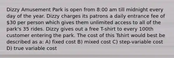 Dizzy Amusement Park is open from 8:00 am till midnight every day of the year. Dizzy charges its patrons a daily entrance fee of 30 per person which gives them unlimited access to all of the park's 35 rides. Dizzy gives out a free T-shirt to every 100th customer entering the park. The cost of this Tshirt would best be described as a: A) fixed cost B) mixed cost C) step-variable cost D) true variable cost