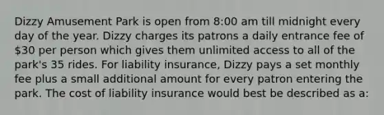 Dizzy Amusement Park is open from 8:00 am till midnight every day of the year. Dizzy charges its patrons a daily entrance fee of 30 per person which gives them unlimited access to all of the park's 35 rides. For liability insurance, Dizzy pays a set monthly fee plus a small additional amount for every patron entering the park. The cost of liability insurance would best be described as a: