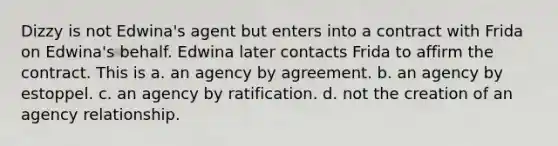 Dizzy is not Edwina's agent but enters into a contract with Frida on Edwina's behalf. Edwina later contacts Frida to affirm the contract. This is a. an agency by agreement. b. an agency by estoppel. c. an agency by ratification. d. not the creation of an agency relationship.