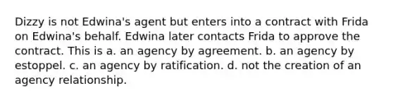 Dizzy is not Edwina's agent but enters into a contract with Frida on Edwina's behalf. Edwina later contacts Frida to approve the contract. This is a. an agency by agreement. b. an agency by estoppel. c. an agency by ratification. d. not the creation of an agency relationship.