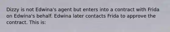 Dizzy is not Edwina's agent but enters into a contract with Frida on Edwina's behalf. Edwina later contacts Frida to approve the contract. This is: