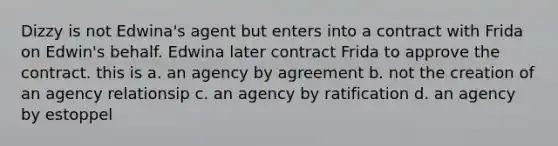 Dizzy is not Edwina's agent but enters into a contract with Frida on Edwin's behalf. Edwina later contract Frida to approve the contract. this is a. an agency by agreement b. not the creation of an agency relationsip c. an agency by ratification d. an agency by estoppel