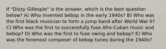 If "Dizzy Gillespie" is the answer, which is the best question below? A) Who invented bebop in the early 1940s? B) Who was the first black musician to form a jump band after World War II? C) Who was the first to successfully fuse Afro-Cuban music and bebop? D) Who was the first to fuse swing and bebop? E) Who was the foremost composer of bebop tunes during the 1940s?