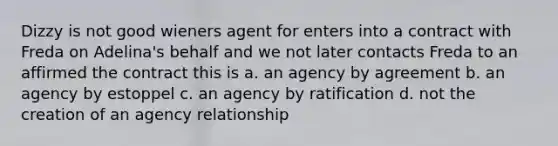 Dizzy is not good wieners agent for enters into a contract with Freda on Adelina's behalf and we not later contacts Freda to an affirmed the contract this is a. an agency by agreement b. an agency by estoppel c. an agency by ratification d. not the creation of an agency relationship