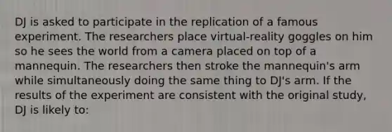 DJ is asked to participate in the replication of a famous experiment. The researchers place virtual-reality goggles on him so he sees the world from a camera placed on top of a mannequin. The researchers then stroke the mannequin's arm while simultaneously doing the same thing to DJ's arm. If the results of the experiment are consistent with the original study, DJ is likely to: