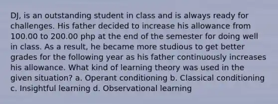 DJ, is an outstanding student in class and is always ready for challenges. His father decided to increase his allowance from 100.00 to 200.00 php at the end of the semester for doing well in class. As a result, he became more studious to get better grades for the following year as his father continuously increases his allowance. What kind of learning theory was used in the given situation? a. Operant conditioning b. Classical conditioning c. Insightful learning d. Observational learning