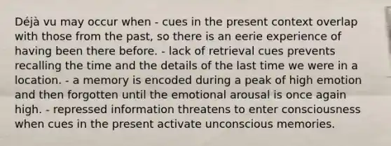 Déjà vu may occur when - cues in the present context overlap with those from the past, so there is an eerie experience of having been there before. - lack of retrieval cues prevents recalling the time and the details of the last time we were in a location. - a memory is encoded during a peak of high emotion and then forgotten until the emotional arousal is once again high. - repressed information threatens to enter consciousness when cues in the present activate unconscious memories.