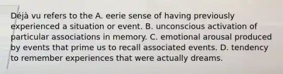 Déjà vu refers to the A. eerie sense of having previously experienced a situation or event. B. unconscious activation of particular associations in memory. C. emotional arousal produced by events that prime us to recall associated events. D. tendency to remember experiences that were actually dreams.