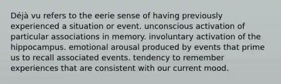 Déjà vu refers to the eerie sense of having previously experienced a situation or event. unconscious activation of particular associations in memory. involuntary activation of the hippocampus. emotional arousal produced by events that prime us to recall associated events. tendency to remember experiences that are consistent with our current mood.