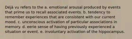 Déjà vu refers to the a. emotional arousal produced by events that prime us to recall associated events. b. tendency to remember experiences that are consistent with our current mood. c. unconscious activation of particular associations in memory. d. eerie sense of having previously experienced a situation or event. e. involuntary activation of the hippocampus.