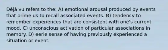 Déjà vu refers to the: A) emotional arousal produced by events that prime us to recall associated events. B) tendency to remember experiences that are consistent with one's current mood. C) unconscious activation of particular associations in memory. D) eerie sense of having previously experienced a situation or event.