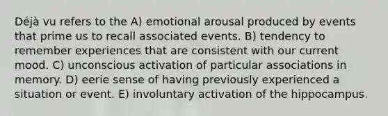 Déjà vu refers to the A) emotional arousal produced by events that prime us to recall associated events. B) tendency to remember experiences that are consistent with our current mood. C) unconscious activation of particular associations in memory. D) eerie sense of having previously experienced a situation or event. E) involuntary activation of the hippocampus.