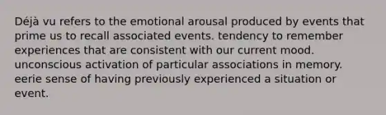 Déjà vu refers to the emotional arousal produced by events that prime us to recall associated events. tendency to remember experiences that are consistent with our current mood. unconscious activation of particular associations in memory. eerie sense of having previously experienced a situation or event.