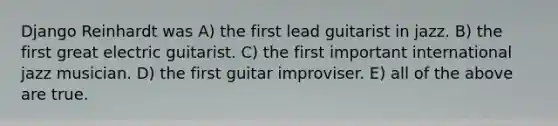 Django Reinhardt was A) the first lead guitarist in jazz. B) the first great electric guitarist. C) the first important international jazz musician. D) the first guitar improviser. E) all of the above are true.