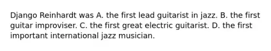 Django Reinhardt was A. the first lead guitarist in jazz. B. the first guitar improviser. C. the first great electric guitarist. D. the first important international jazz musician.