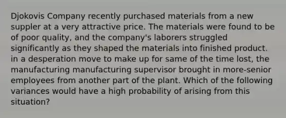 Djokovis Company recently purchased materials from a new suppler at a very attractive price. The materials were found to be of poor quality, and the company's laborers struggled significantly as they shaped the materials into finished product. in a desperation move to make up for same of the time lost, the manufacturing manufacturing supervisor brought in more-senior employees from another part of the plant. Which of the following variances would have a high probability of arising from this situation?