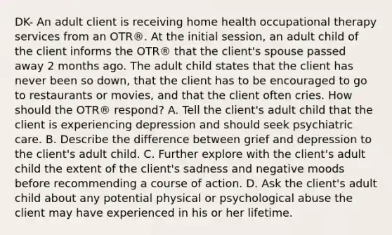 DK- An adult client is receiving home health occupational therapy services from an OTR®. At the initial session, an adult child of the client informs the OTR® that the client's spouse passed away 2 months ago. The adult child states that the client has never been so down, that the client has to be encouraged to go to restaurants or movies, and that the client often cries. How should the OTR® respond? A. Tell the client's adult child that the client is experiencing depression and should seek psychiatric care. B. Describe the difference between grief and depression to the client's adult child. C. Further explore with the client's adult child the extent of the client's sadness and negative moods before recommending a course of action. D. Ask the client's adult child about any potential physical or psychological abuse the client may have experienced in his or her lifetime.