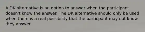 A DK alternative is an option to answer when the participant doesn't know the answer. The DK alternative should only be used when there is a real possibility that the particpant may not know they answer.