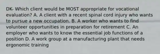 DK- Which client would be MOST appropriate for vocational evaluation? A. A client with a recent spinal cord injury who wants to pursue a new occupation. B. A worker who wants to find volunteer opportunities in preparation for retirement C. An employer who wants to know the essential job functions of a position D. A work group at a manufacturing plant that needs ergonomic training