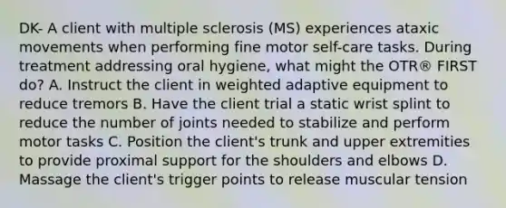 DK- A client with multiple sclerosis (MS) experiences ataxic movements when performing fine motor self-care tasks. During treatment addressing oral hygiene, what might the OTR® FIRST do? A. Instruct the client in weighted adaptive equipment to reduce tremors B. Have the client trial a static wrist splint to reduce the number of joints needed to stabilize and perform motor tasks C. Position the client's trunk and upper extremities to provide proximal support for the shoulders and elbows D. Massage the client's trigger points to release muscular tension