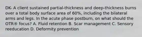 DK- A client sustained partial-thickness and deep-thickness burns over a total body surface area of 60%, including the bilateral arms and legs. In the acute phase postburn, on what should the OTR® focus? A. Fluid retention B. Scar management C. Sensory reeducation D. Deformity prevention