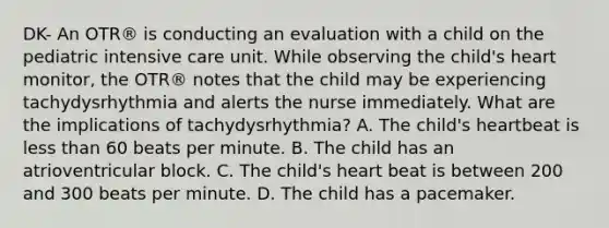 DK- An OTR® is conducting an evaluation with a child on the pediatric intensive care unit. While observing the child's heart monitor, the OTR® notes that the child may be experiencing tachydysrhythmia and alerts the nurse immediately. What are the implications of tachydysrhythmia? A. The child's heartbeat is less than 60 beats per minute. B. The child has an atrioventricular block. C. The child's heart beat is between 200 and 300 beats per minute. D. The child has a pacemaker.