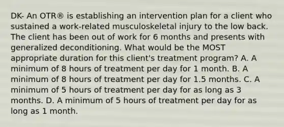 DK- An OTR® is establishing an intervention plan for a client who sustained a work-related musculoskeletal injury to the low back. The client has been out of work for 6 months and presents with generalized deconditioning. What would be the MOST appropriate duration for this client's treatment program? A. A minimum of 8 hours of treatment per day for 1 month. B. A minimum of 8 hours of treatment per day for 1.5 months. C. A minimum of 5 hours of treatment per day for as long as 3 months. D. A minimum of 5 hours of treatment per day for as long as 1 month.