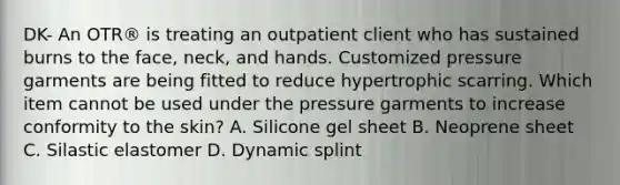 DK- An OTR® is treating an outpatient client who has sustained burns to the face, neck, and hands. Customized pressure garments are being fitted to reduce hypertrophic scarring. Which item cannot be used under the pressure garments to increase conformity to the skin? A. Silicone gel sheet B. Neoprene sheet C. Silastic elastomer D. Dynamic splint