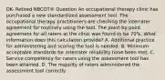 DK- Retired NBCOT® Question An occupational therapy clinic has purchased a new standardized assessment tool. The occupational therapy practitioners are checking the interrater agreement for routinely using the tool. The point-by-point agreement for all raters at the clinic was found to be 70%. What information does this calculation provide? A. Additional practice for administering and scoring the tool is needed. B. Minimum acceptable standards for interrater reliability have been met. C. Service competency for raters using the assessment tool has been attained. D. The majority of raters administered the assessment tool correctly.