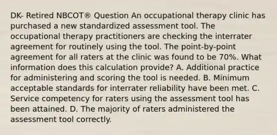 DK- Retired NBCOT® Question An occupational therapy clinic has purchased a new standardized assessment tool. The occupational therapy practitioners are checking the interrater agreement for routinely using the tool. The point-by-point agreement for all raters at the clinic was found to be 70%. What information does this calculation provide? A. Additional practice for administering and scoring the tool is needed. B. Minimum acceptable standards for interrater reliability have been met. C. Service competency for raters using the assessment tool has been attained. D. The majority of raters administered the assessment tool correctly.