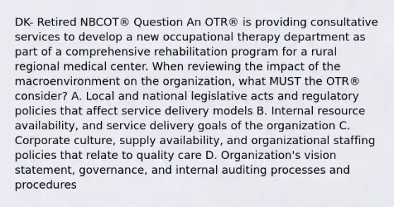 DK- Retired NBCOT® Question An OTR® is providing consultative services to develop a new occupational therapy department as part of a comprehensive rehabilitation program for a rural regional medical center. When reviewing the impact of the macroenvironment on the organization, what MUST the OTR® consider? A. Local and national legislative acts and regulatory policies that affect service delivery models B. Internal resource availability, and service delivery goals of the organization C. Corporate culture, supply availability, and organizational staffing policies that relate to quality care D. Organization's vision statement, governance, and internal auditing processes and procedures