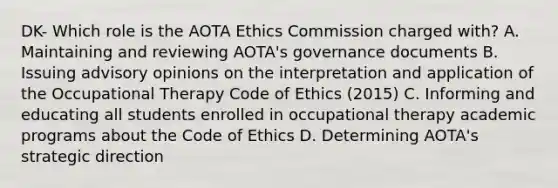 DK- Which role is the AOTA Ethics Commission charged with? A. Maintaining and reviewing AOTA's governance documents B. Issuing advisory opinions on the interpretation and application of the Occupational Therapy Code of Ethics (2015) C. Informing and educating all students enrolled in occupational therapy academic programs about the Code of Ethics D. Determining AOTA's strategic direction