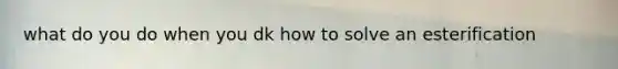 what do you do when you dk how to solve an esterification